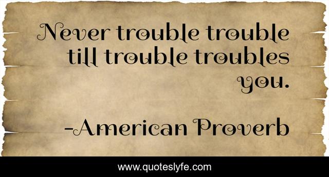 Never trouble trouble till trouble troubles you.