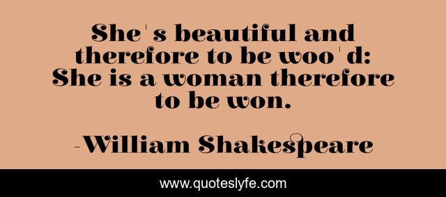 She's beautiful and therefore to be woo'd: She is a woman therefore to be won.