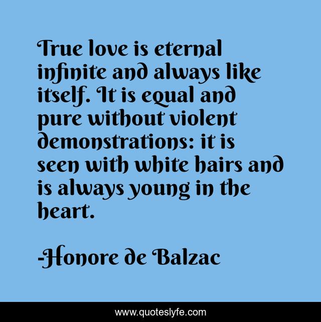 True love is eternal infinite and always like itself. It is equal and pure without violent demonstrations: it is seen with white hairs and is always young in the heart.
