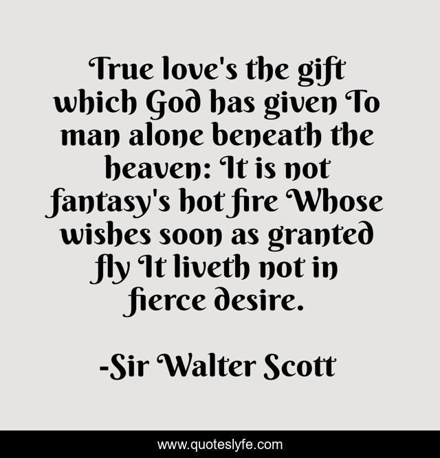 True love's the gift which God has given To man alone beneath the heaven: It is not fantasy's hot fire Whose wishes soon as granted fly It liveth not in fierce desire.