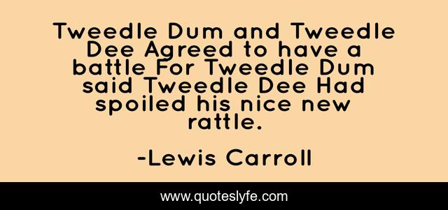 Tweedle Dum and Tweedle Dee Agreed to have a battle For Tweedle Dum said Tweedle Dee Had spoiled his nice new rattle.