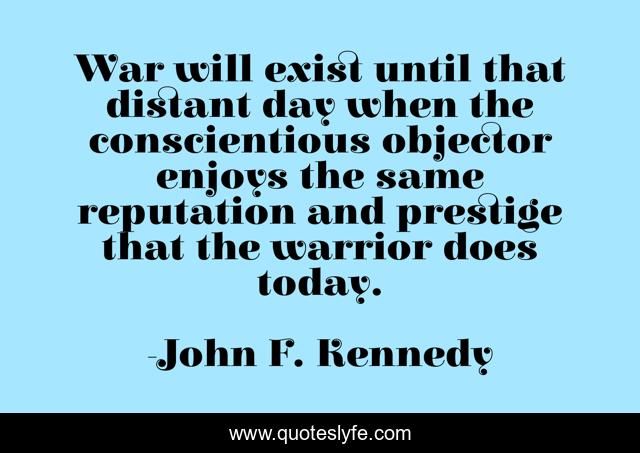 War will exist until that distant day when the conscientious objector enjoys the same reputation and prestige that the warrior does today.