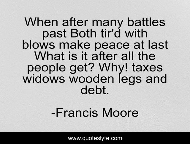 When after many battles past Both tir'd with blows make peace at last What is it after all the people get? Why! taxes widows wooden legs and debt.