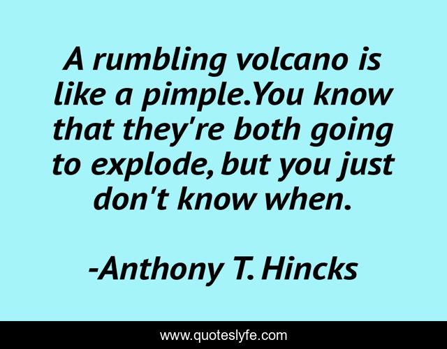 A rumbling volcano is like a pimple.You know that they're both going to explode, but you just don't know when.