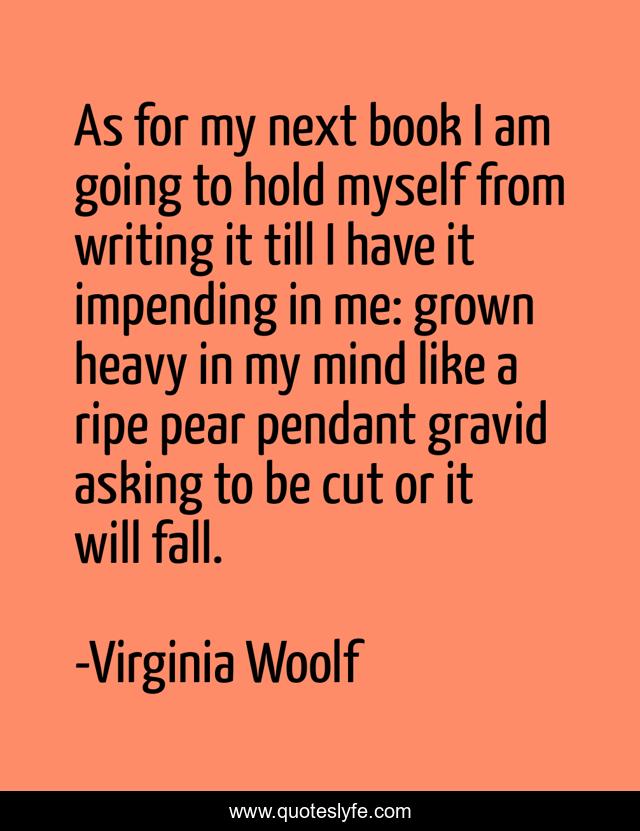 As for my next book I am going to hold myself from writing it till I have it impending in me: grown heavy in my mind like a ripe pear pendant gravid asking to be cut or it will fall.