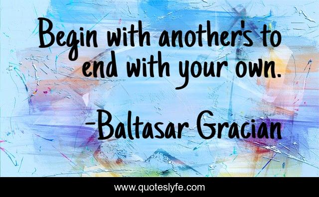 Begin with another's to end with your own.