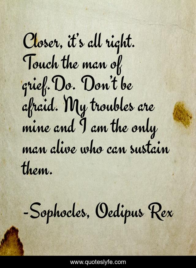 Closer, it’s all right. Touch the man of grief.Do. Don’t be afraid. My troubles are mine and I am the only man alive who can sustain them.