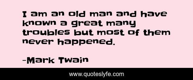 I am an old man and have known a great many troubles but most of them never happened.