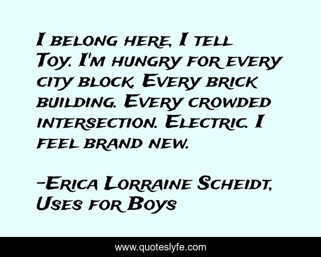 I belong here, I tell Toy. I'm hungry for every city block. Every brick building. Every crowded intersection. Electric. I feel brand new.