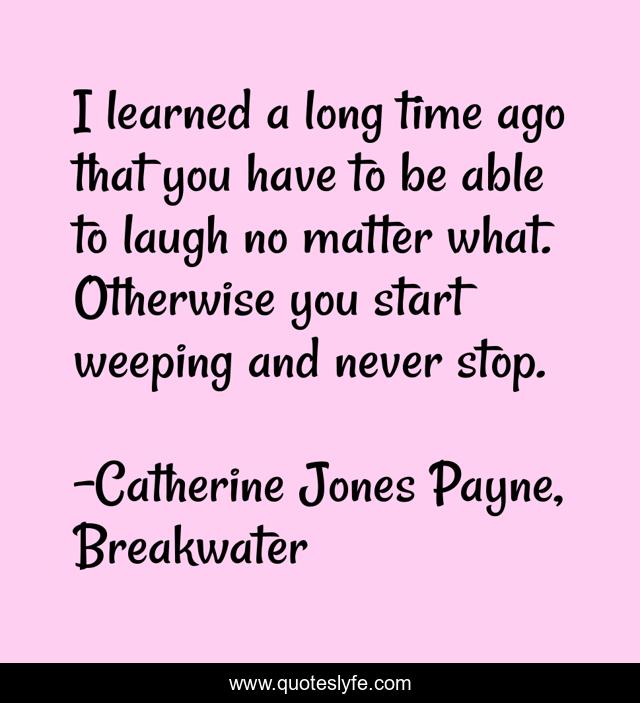 I learned a long time ago that you have to be able to laugh no matter what. Otherwise you start weeping and never stop.