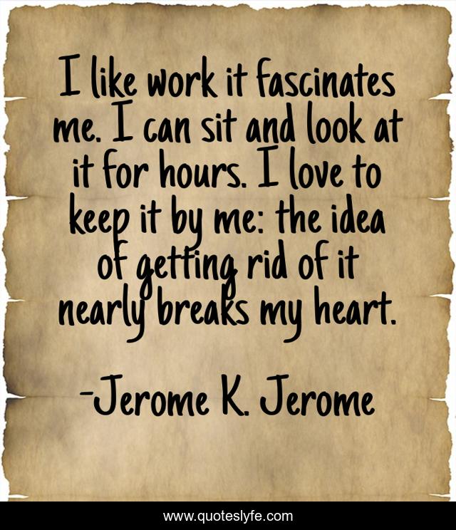 I like work it fascinates me. I can sit and look at it for hours. I love to keep it by me: the idea of getting rid of it nearly breaks my heart.