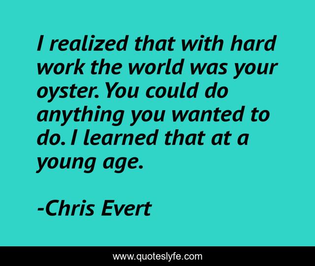 I realized that with hard work the world was your oyster. You could do anything you wanted to do. I learned that at a young age.