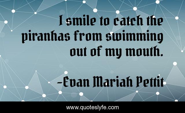 I smile to catch the piranhas from swimming out of my mouth.