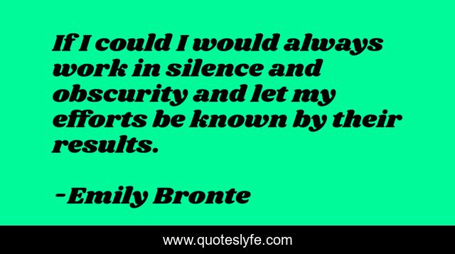 If I could I would always work in silence and obscurity and let my efforts be known by their results.
