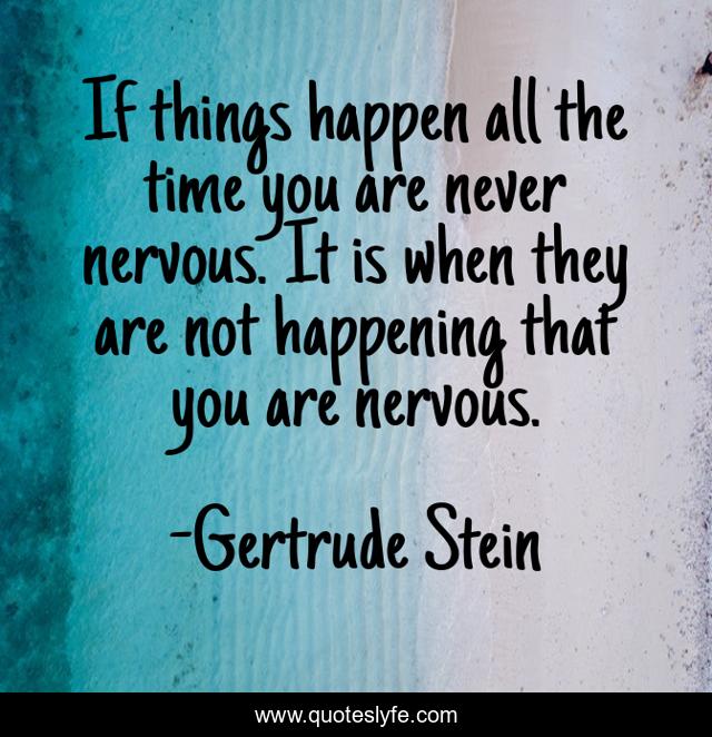 If things happen all the time you are never nervous. It is when they are not happening that you are nervous.