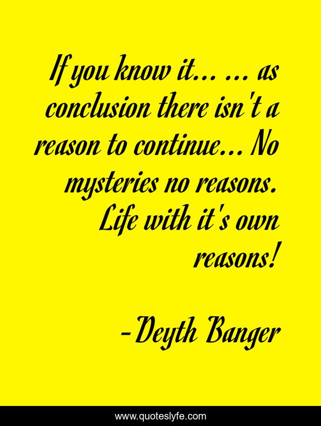 If you know it... ... as conclusion there isn't a reason to continue... No mysteries no reasons. Life with it's own reasons!