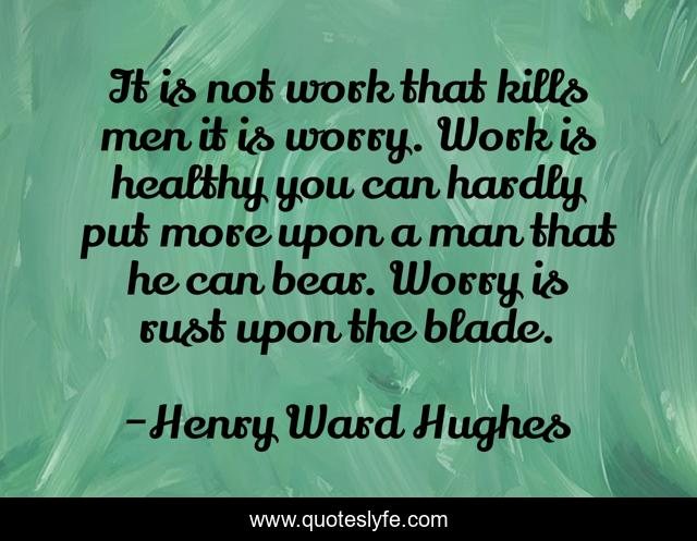 It is not work that kills men it is worry. Work is healthy you can hardly put more upon a man that he can bear. Worry is rust upon the blade.
