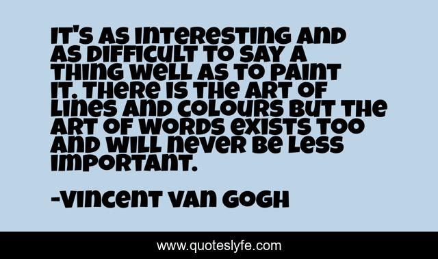 It's as interesting and as difficult to say a thing well as to paint it. There is the art of lines and colours but the art of words exists too and will never be less important.