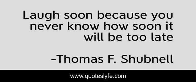 Laugh soon because you never know how soon it will be too late