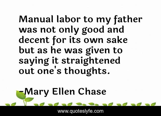 Manual labor to my father was not only good and decent for its own sake but as he was given to saying it straightened out one's thoughts.