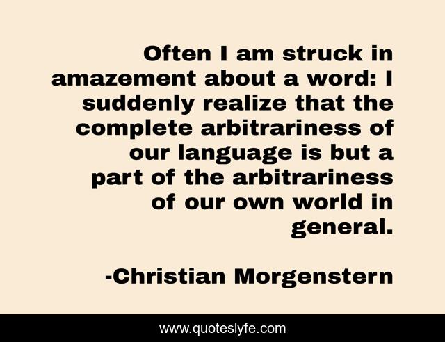 Often I am struck in amazement about a word: I suddenly realize that the complete arbitrariness of our language is but a part of the arbitrariness of our own world in general.