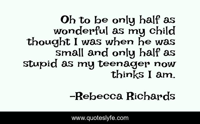 Oh to be only half as wonderful as my child thought I was when he was small and only half as stupid as my teenager now thinks I am.