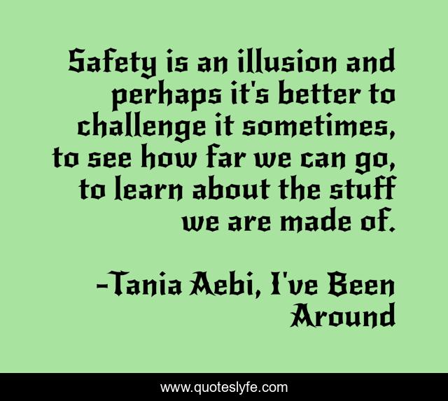 Safety is an illusion and perhaps it's better to challenge it sometimes, to see how far we can go, to learn about the stuff we are made of.
