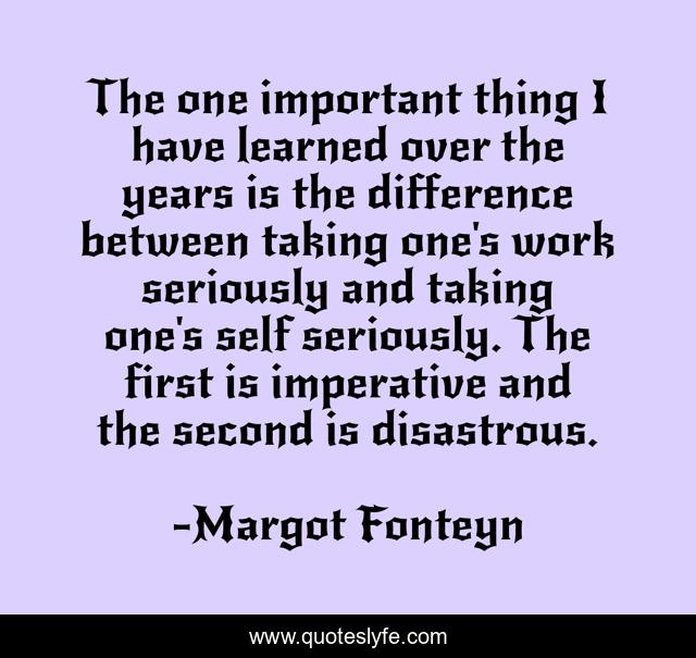 The one important thing I have learned over the years is the difference between taking one's work seriously and taking one's self seriously. The first is imperative and the second is disastrous.