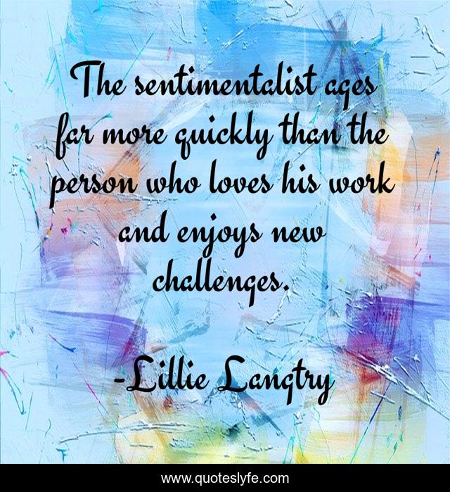 The sentimentalist ages far more quickly than the person who loves his work and enjoys new challenges.
