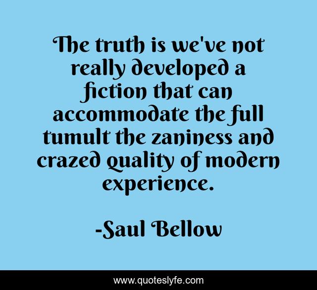 The truth is we've not really developed a fiction that can accommodate the full tumult the zaniness and crazed quality of modern experience.