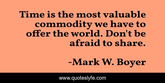 Time is the most valuable commodity we have to offer the world. Don't be afraid to share.