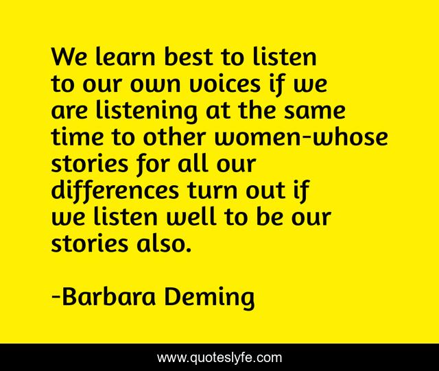 We learn best to listen to our own voices if we are listening at the same time to other women-whose stories for all our differences turn out if we listen well to be our stories also.