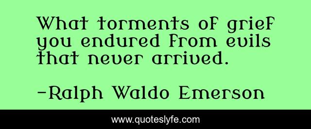 What torments of grief you endured from evils that never arrived.