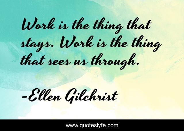 Work is the thing that stays. Work is the thing that sees us through.