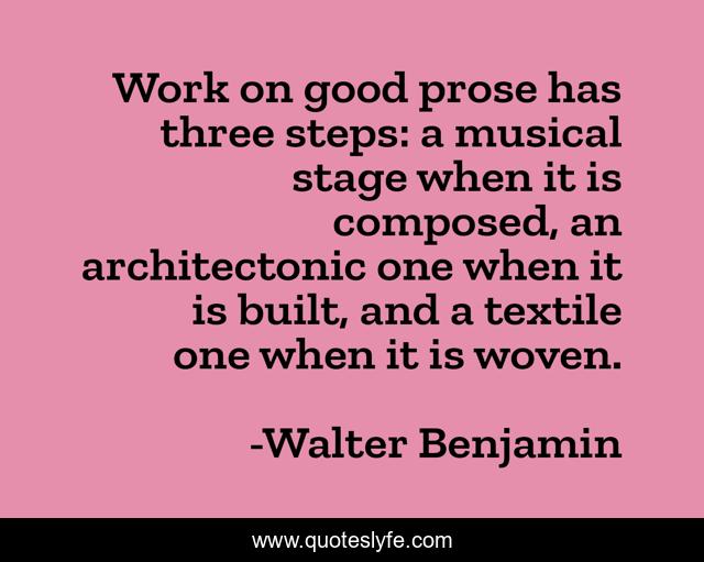 Work on good prose has three steps: a musical stage when it is composed, an architectonic one when it is built, and a textile one when it is woven.