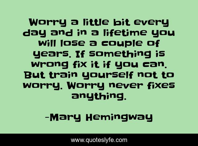 Worry a little bit every day and in a lifetime you will lose a couple of years. If something is wrong fix it if you can. But train yourself not to worry. Worry never fixes anything.