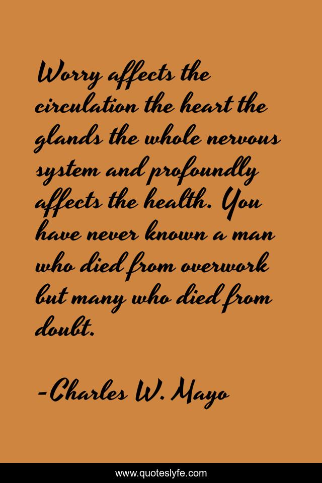 Worry affects the circulation the heart the glands the whole nervous system and profoundly affects the health. You have never known a man who died from overwork but many who died from doubt.