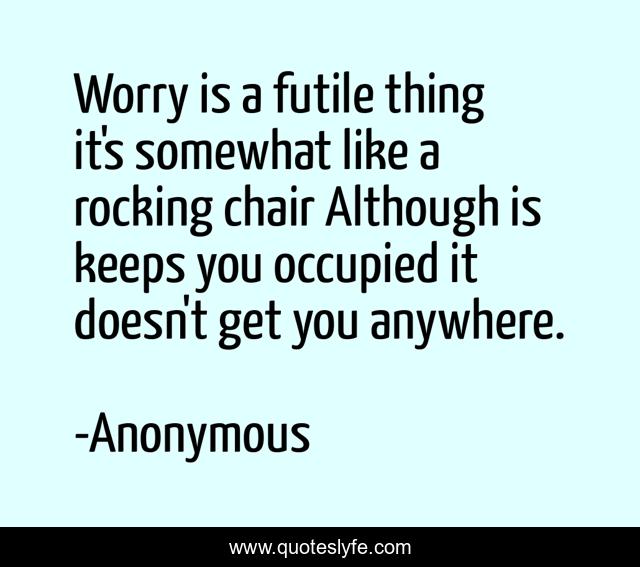 Worry is a futile thing it's somewhat like a rocking chair Although is keeps you occupied it doesn't get you anywhere.