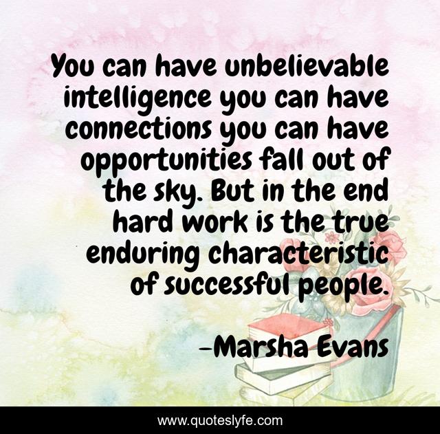 You can have unbelievable intelligence you can have connections you can have opportunities fall out of the sky. But in the end hard work is the true enduring characteristic of successful people.