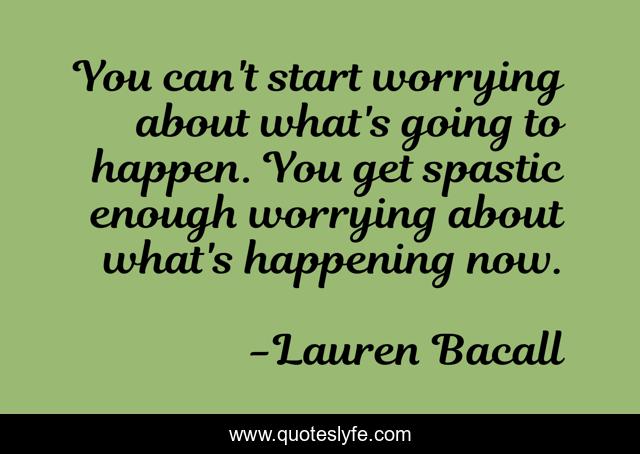 You can't start worrying about what's going to happen. You get spastic enough worrying about what's happening now.