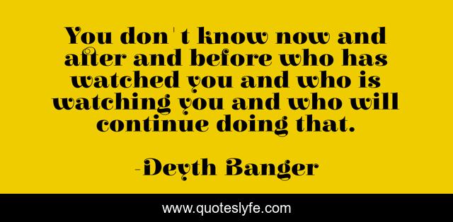You don't know now and after and before who has watched you and who is watching you and who will continue doing that.