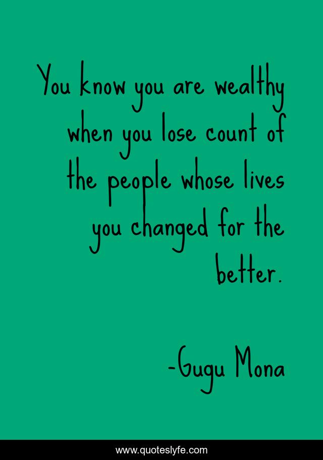 You know you are wealthy when you lose count of the people whose lives you changed for the better.