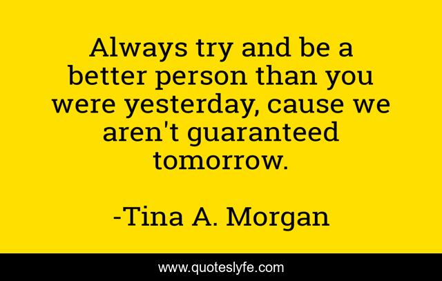 Always try and be a better person than you were yesterday, cause we aren't guaranteed tomorrow.