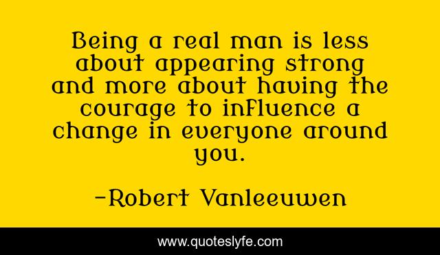 Being a real man is less about appearing strong and more about having the courage to influence a change in everyone around you.