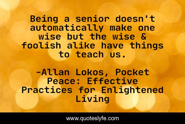 Being a senior doesn't automatically make one wise but the wise & foolish alike have things to teach us.