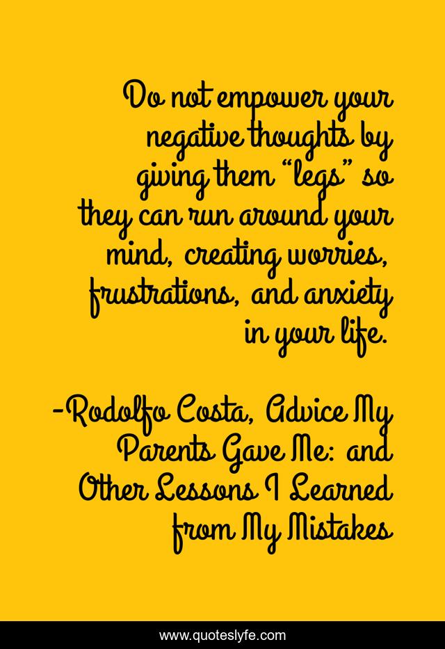 Do not empower your negative thoughts by giving them “legs” so they can run around your mind, creating worries, frustrations, and anxiety in your life.