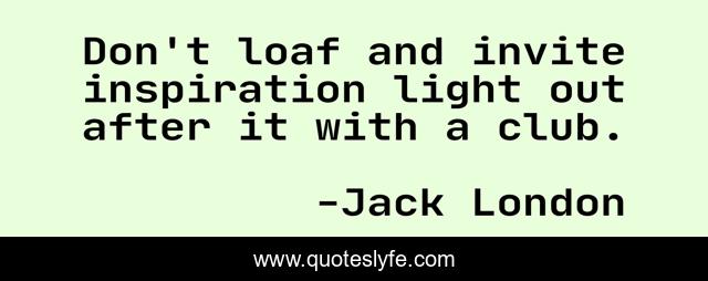 Don't loaf and invite inspiration light out after it with a club.