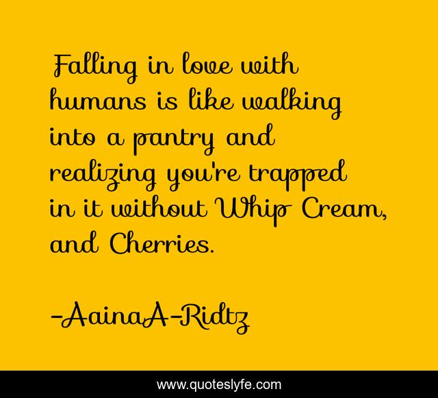 Falling in love with humans is like walking into a pantry and realizing you're trapped in it without Whip Cream, and Cherries.
