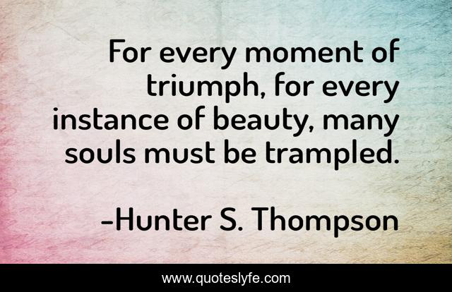For every moment of triumph, for every instance of beauty, many souls must be trampled.