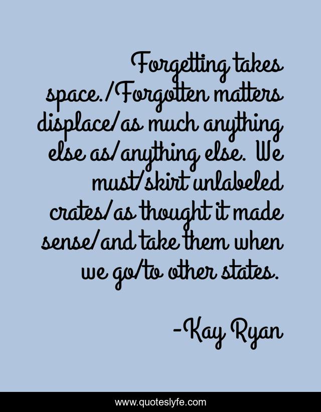 Forgetting takes space./Forgotten matters displace/as much anything else as/anything else. We must/skirt unlabeled crates/as thought it made sense/and take them when we go/to other states.